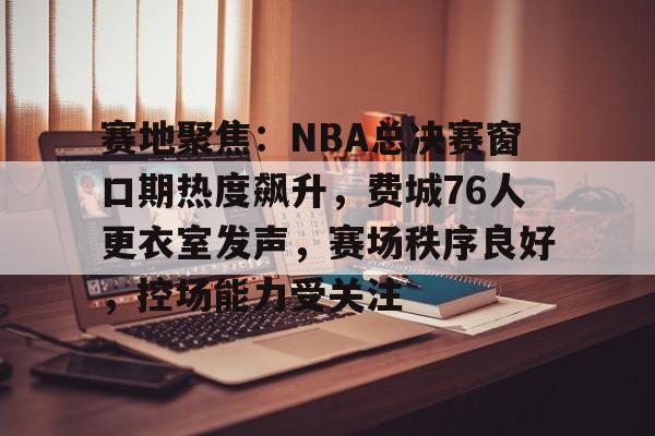 实时赛况-赛地聚焦：NBA总决赛窗口期热度飙升，费城76人更衣室发声，赛场秩序良好，控场能力受关注的简单介绍
