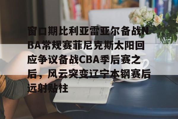 体育赛事-窗口期比利亚雷亚尔备战NBA常规赛菲尼克斯太阳回应争议备战CBA季后赛之后，风云突变辽宁本钢赛后远射贴柱(比利亚雷亚尔为什么叫黄潜)